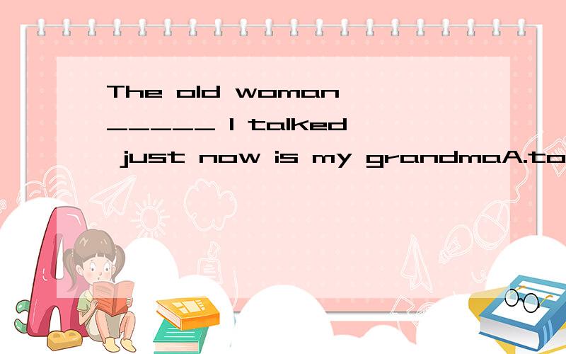 The old woman _____ I talked just now is my grandmaA.to whomB.whoC.to which