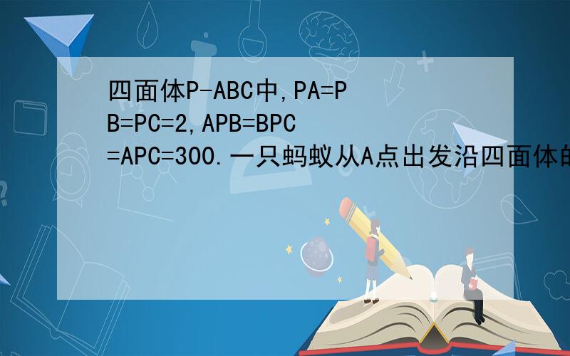 四面体P-ABC中,PA=PB=PC=2,APB=BPC=APC=300.一只蚂蚁从A点出发沿四面体的表面绕一周,再回到A点,问蚂蚁经过的最短路程是_角APB=角BPC=角APC=30度