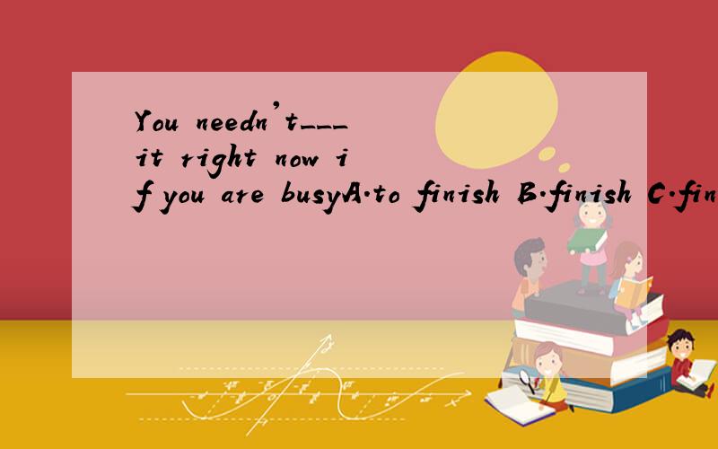 You needn't___it right now if you are busyA.to finish B.finish C.finishing D.finished