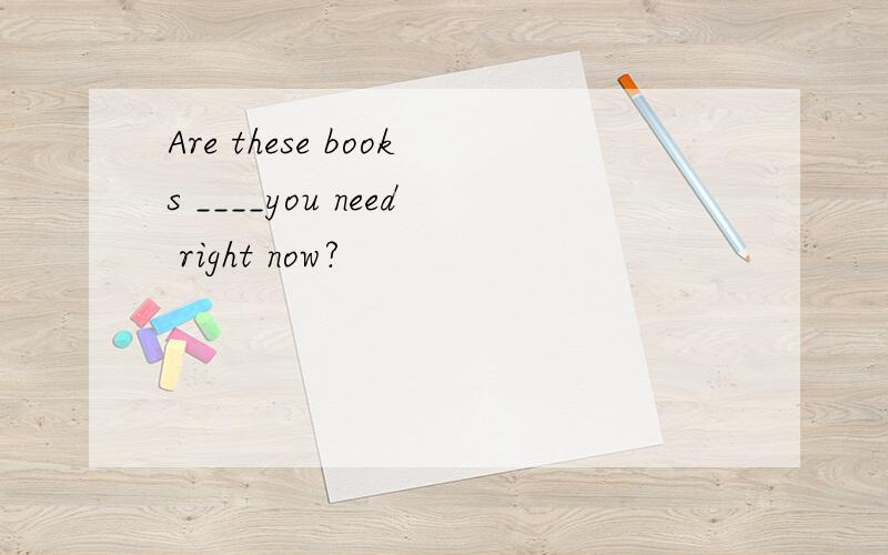 Are these books ____you need right now?