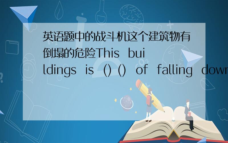英语题中的战斗机这个建筑物有倒塌的危险This  buildings  is  () ()  of  falling  down.2.填介词Books  will  not  be  ()  paper  in  100  years