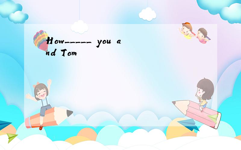 How_____ you and Tom