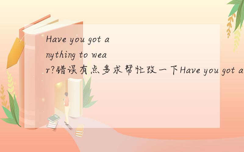 Have you got anything to wear?错误有点多求帮忙改一下Have you got anything to wear?你有什么东西要带吗?No,I haven't got anything to wear,不,我没有什么穿的,I've got nothing to wear我没有穿的衣服了What about Penny?彭
