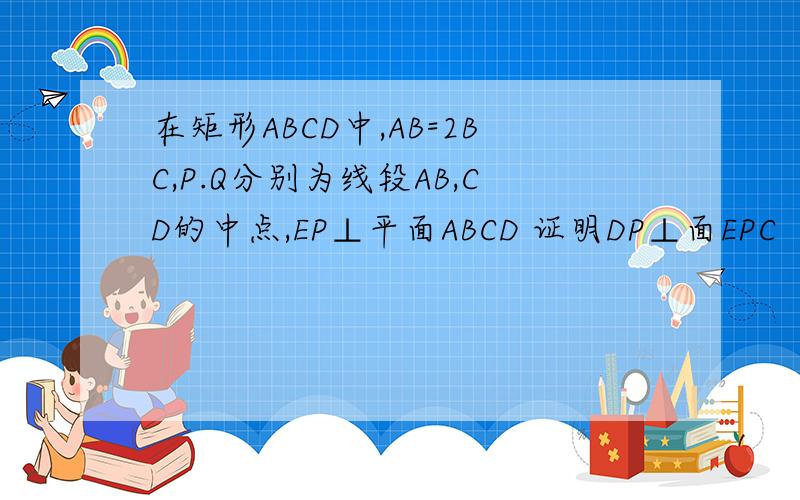 在矩形ABCD中,AB=2BC,P.Q分别为线段AB,CD的中点,EP⊥平面ABCD 证明DP⊥面EPC