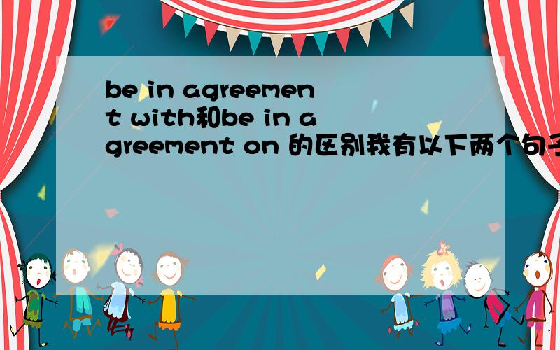 be in agreement with和be in agreement on 的区别我有以下两个句子撒看看对不对I am in agreement with the idea about the sports.I am in agreement with these assentor of …….还有就是be in agreement on是怎么搭配的 给个例