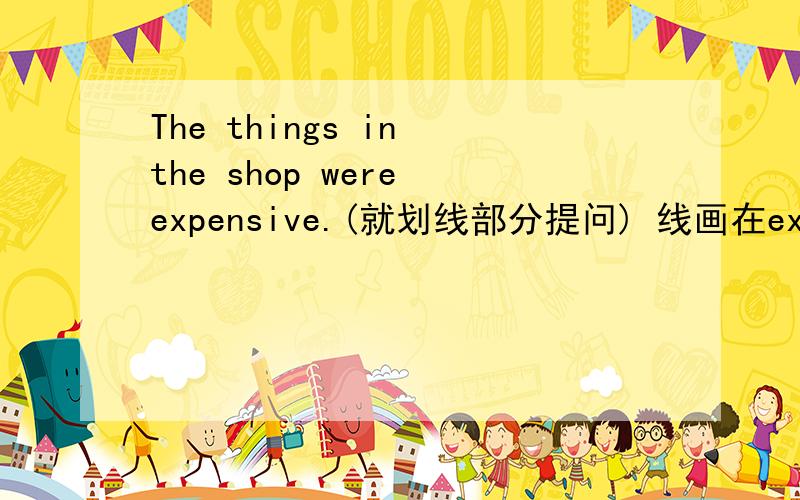 The things in the shop were expensive.(就划线部分提问) 线画在expensive上.