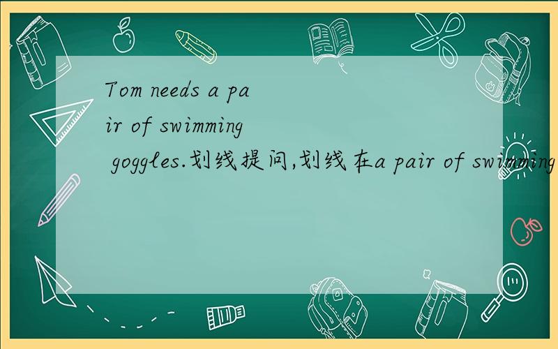 Tom needs a pair of swimming goggles.划线提问,划线在a pair of swimming goggles.