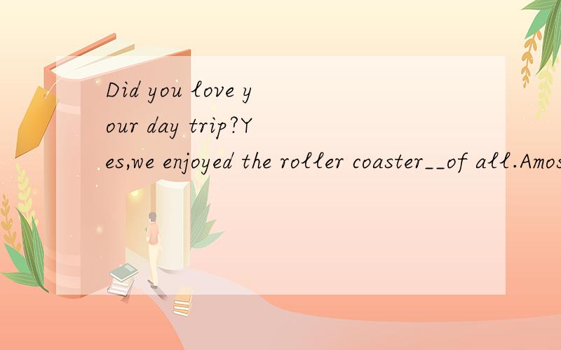Did you love your day trip?Yes,we enjoyed the roller coaster__of all.Amost Blittle Cmore Dless拜