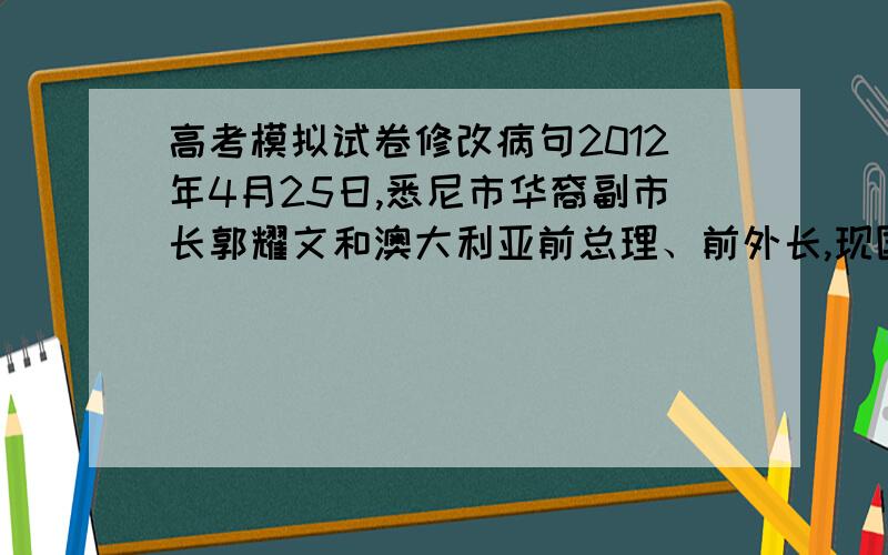 高考模拟试卷修改病句2012年4月25日,悉尼市华裔副市长郭耀文和澳大利亚前总理、前外长,现国会议员陆克文通过官方微博向遇袭的两位中国留学生表示“诚挚道歉”与“关心”.二人的公开回