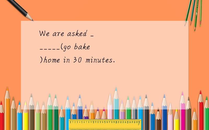 We are asked ______(go bake )home in 30 minutes.