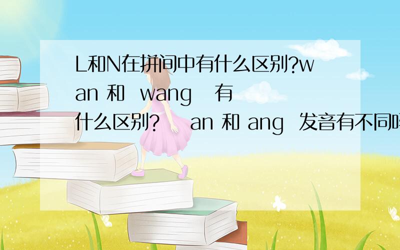 L和N在拼间中有什么区别?wan 和  wang   有什么区别?    an 和 ang  发音有不同吗?      小学学过的东西都忘了 说来惭愧.    望指教!