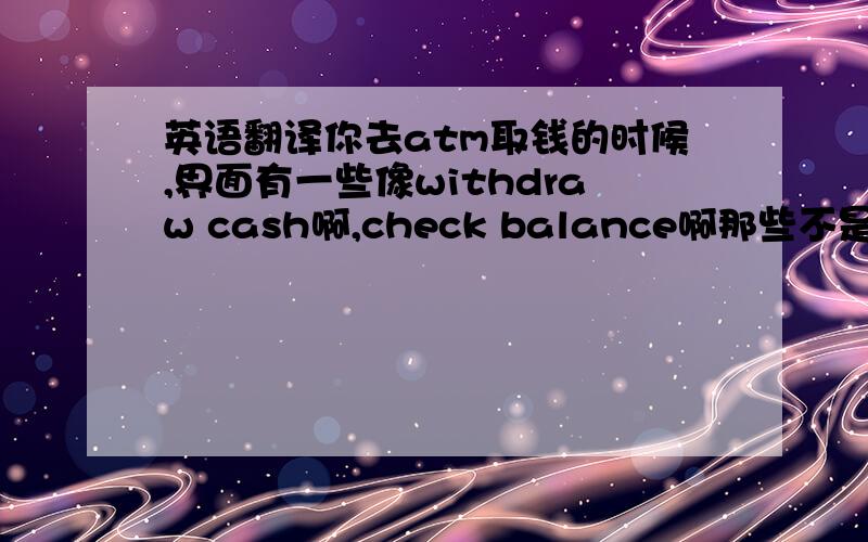 英语翻译你去atm取钱的时候,界面有一些像withdraw cash啊,check balance啊那些不是么~那关于withdraw cash的