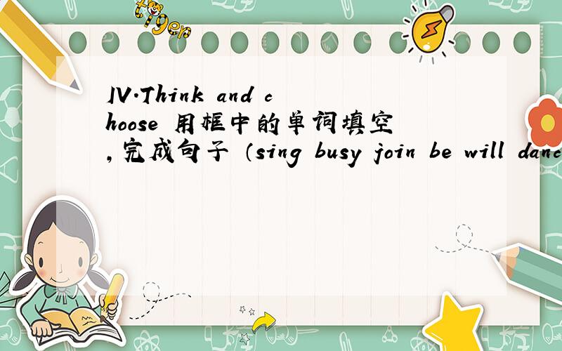 IV.Think and choose 用框中的单词填空,完成句子 （sing busy join be will dance enjoy have want) (finIV.Think and choose 用括号中的单词填空,完成句子 (sing ,busy ,join ,be ,will ,dance ,enjoy ,have ,want) (find ,play ,do ,go out