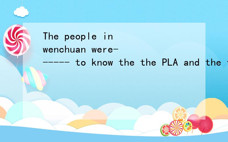 The people in wenchuan were------ to know the the PLA and the fireman had to leave.a.angry b.busy c.sad d.happy