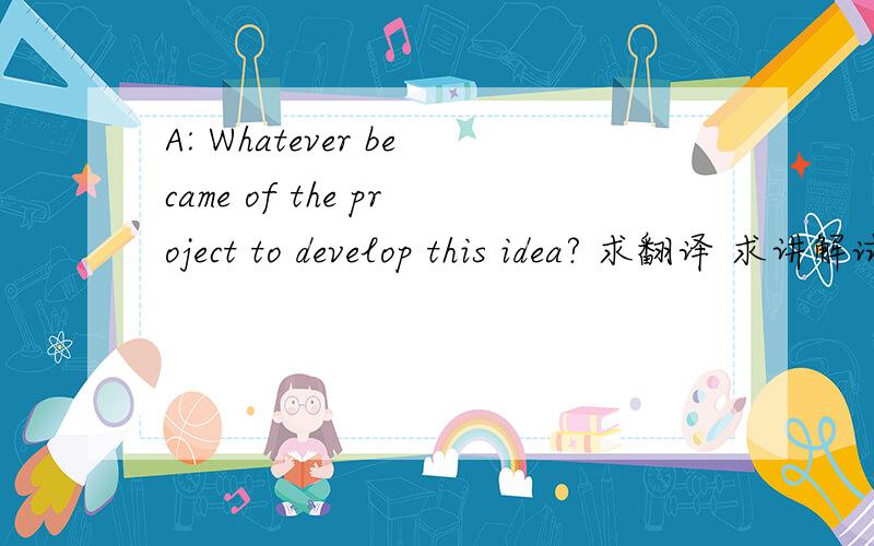 A: Whatever became of the project to develop this idea? 求翻译 求讲解试翻译：项目的进度怎么样了?如果是这个意思,为什么?对话的回答是：B: Management gave it up because estimated costs were too high.