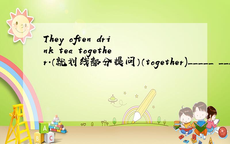 They often drink tea together.（就划线部分提问）（together)_____ _____ they often drink tea?