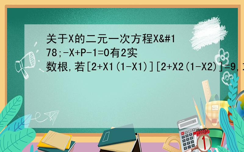关于X的二元一次方程X²-X+P-1=0有2实数根,若[2+X1(1-X1)][2+X2(1-X2)]=9,求p的值