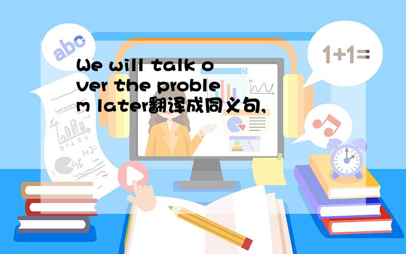We will talk over the problem later翻译成同义句,