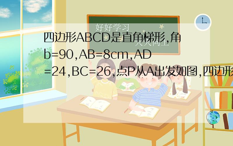 四边形ABCD是直角梯形,角b=90,AB=8cm,AD=24,BC=26,点P从A出发如图,四边形abcd是直角梯形,角B=90°,AB=8cm,AD=24CM,BC=26CM 点p从A出发,以1cm/s的速度向d运动,点q从c同时出发 ,以3cm/s的速度向b运动,其中一个动点