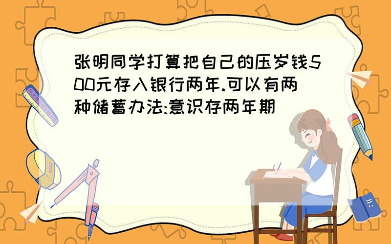 张明同学打算把自己的压岁钱500元存入银行两年.可以有两种储蓄办法:意识存两年期