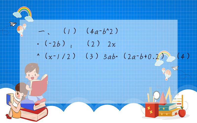 一、 （1）（4a-b^2）·（-2b）； （2） 2x^（x-1/2）（3）5ab·（2a-b+0.2） （4） （2a^2-2/3a-4/9）·（-9a）二、（1）（x-6）·（x-3） （2）（x+1/2）（x-1/3）（3 ）（3x+2）（x+2） （4）（4y-1）·（y-5）（