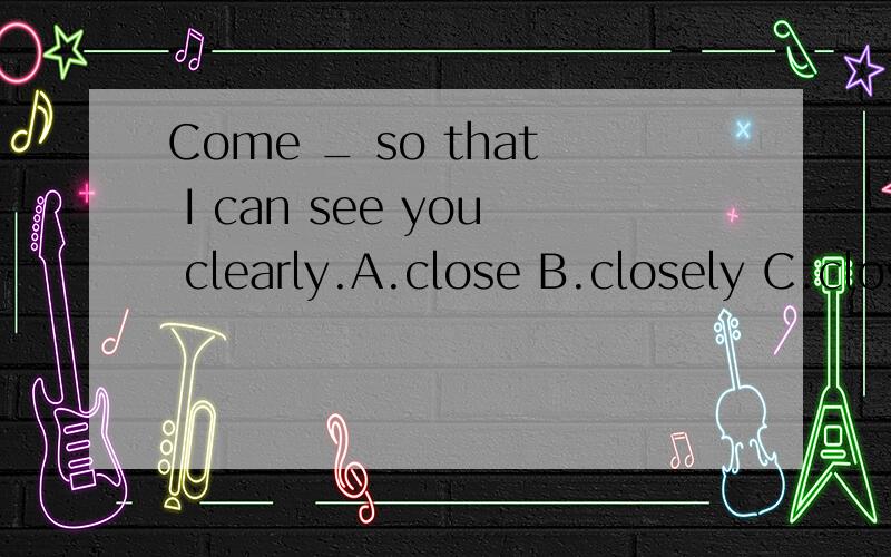 Come _ so that I can see you clearly.A.close B.closely C.closed D.closing