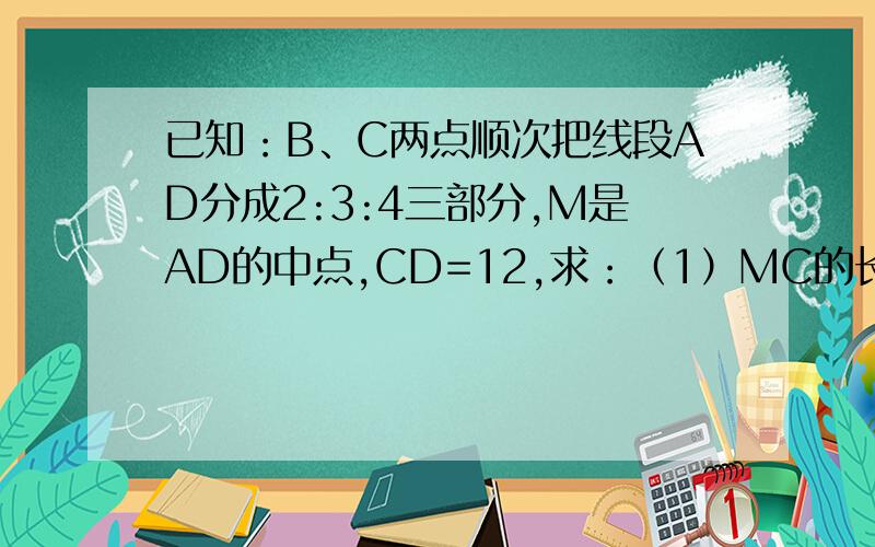 已知：B、C两点顺次把线段AD分成2:3:4三部分,M是AD的中点,CD=12,求：（1）MC的长（2）AB:BM