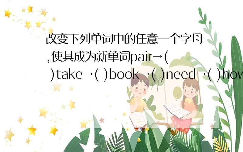 改变下列单词中的任意一个字母,使其成为新单词pair→( )take→( )book→( )need→( )how→( )take→( )