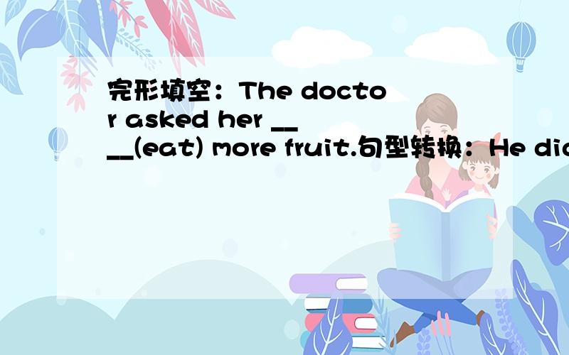 完形填空：The doctor asked her ____(eat) more fruit.句型转换：He didn't go to the park,I think.(改为同义句)I____ ____he____to the park.They write a diary in English every two days.（改为同义句）They write a diary in English ____