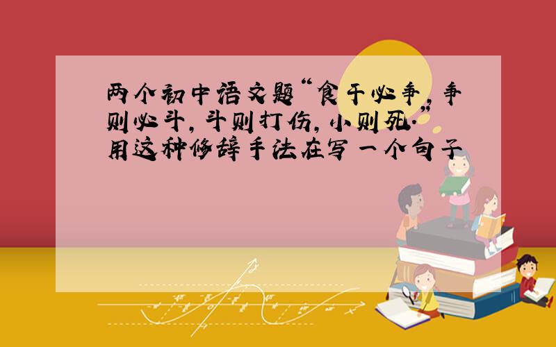两个初中语文题“食干必争,争则必斗,斗则打伤,小则死.”用这种修辞手法在写一个句子