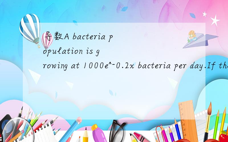 导数A bacteria population is growing at 1000e^-0.2x bacteria per day.If there are initially 2000 bacteria,then how many bacteria will there be after one week.1个细胞每天增加1000e^-0.2x,一周7天,那1个细胞每天就是1000e^-0.2（7）,20