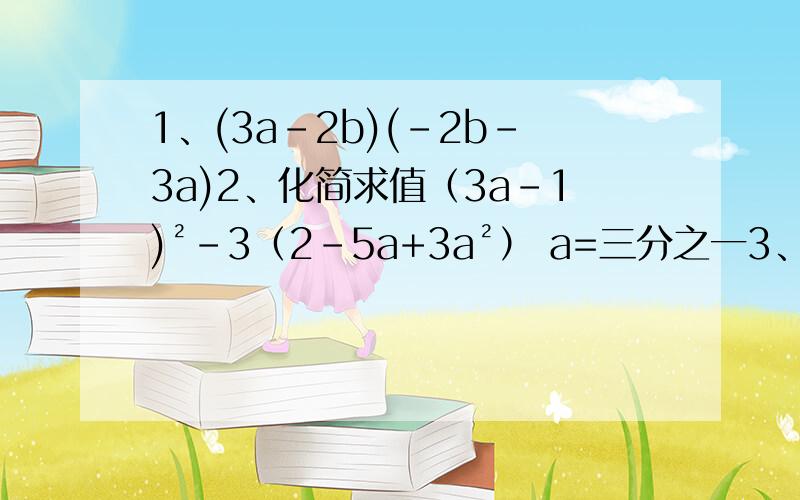 1、(3a-2b)(-2b-3a)2、化简求值（3a-1)²-3（2-5a+3a²） a=三分之一3、（2x-y）（2x+y）（4x²-y²）4、已知a（a+1）-（a²+b)=-4,求（2分之a²+b²）-ab