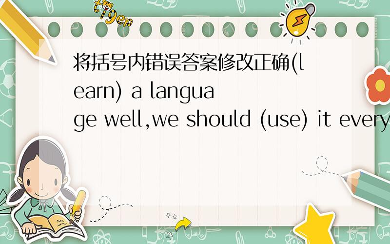 将括号内错误答案修改正确(learn) a language well,we should (use) it every day.Ms.Liu always (encourage) us (read) more books.