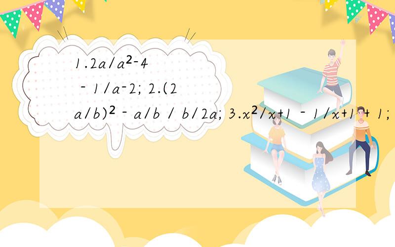 1.2a/a²-4 - 1/a-2; 2.(2a/b)² - a/b / b/2a; 3.x²/x+1 - 1/x+1 + 1; 4.(1/a+2 - 1/a-2) * a²-4/a.