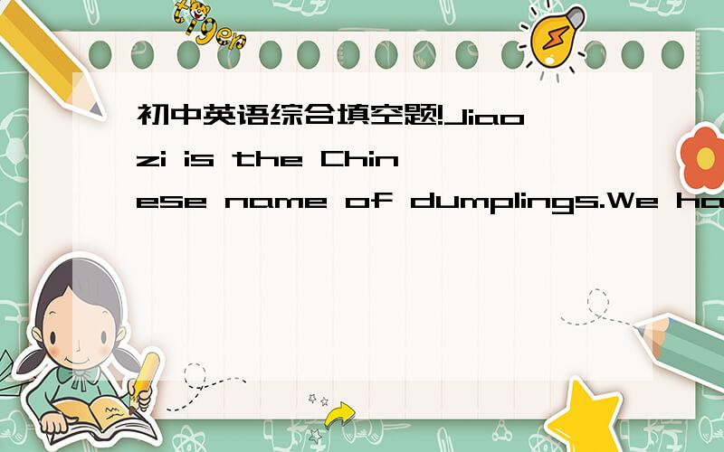 初中英语综合填空题!Jiaozi is the Chinese name of dumplings.We have all kinds of dumplings 1 meat of vegetables.Jiaozi is very 2 with us,especially during the Spring Festival.People usually eat jiaozi on New Year's Eve or the next morning.3 d