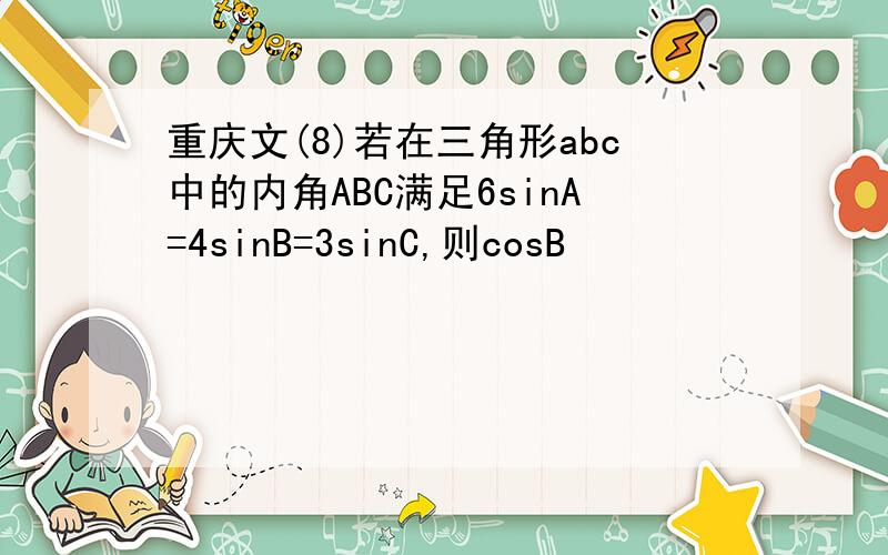 重庆文(8)若在三角形abc中的内角ABC满足6sinA=4sinB=3sinC,则cosB