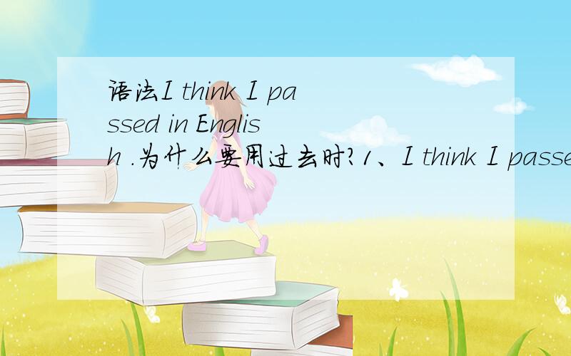 语法I think I passed in English .为什么要用过去时?1、I think I passed in English .为什么要用过去时?为什么不用现在时(我想不是现在的想法吗):I think I pass in English.或者为什么不用将来时：I think I will p