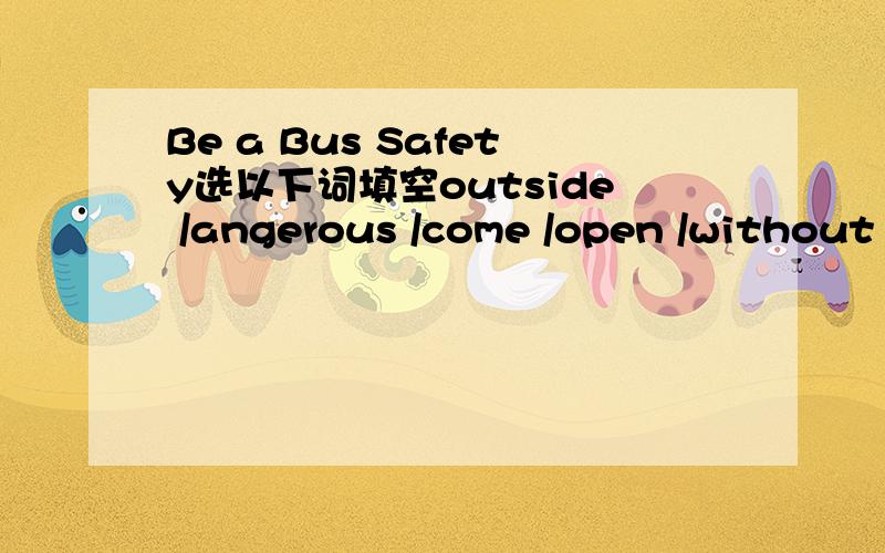 Be a Bus Safety选以下词填空outside /angerous /come /open /without /can't/ stop /go home/arrive/have to /get to/don'r have to /in front of /don't/put/* Don't（）late for the bus .You have to ()the busstop five minutes before the bus().* ()push