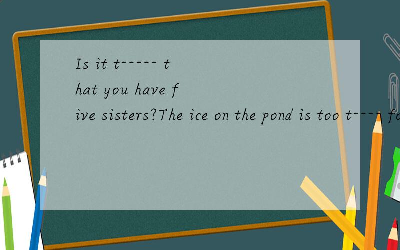 Is it t----- that you have five sisters?The ice on the pond is too t---- for skatingher father works on a farm but my father works in a f----are you for it or a---- it?单词填空