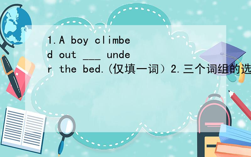 1.A boy climbed out ___ under the bed.(仅填一词）2.三个词组的选择型填空（要以正确的形式）备选的词：make up one's mind change one's mind have..in mind（1）I don't know whom he____for the job(2)But nothing could ________,