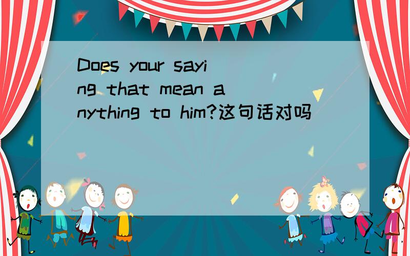 Does your saying that mean anything to him?这句话对吗