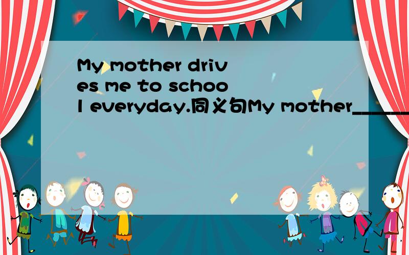 My mother drives me to school everyday.同义句My mother____________everyday.