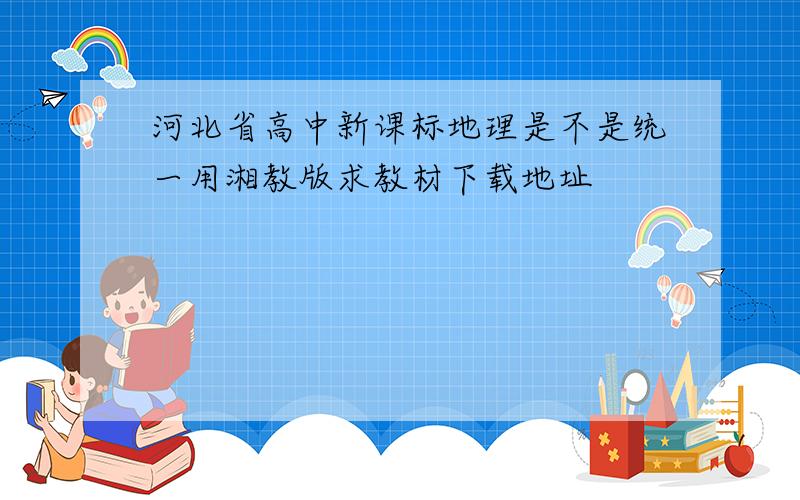 河北省高中新课标地理是不是统一用湘教版求教材下载地址