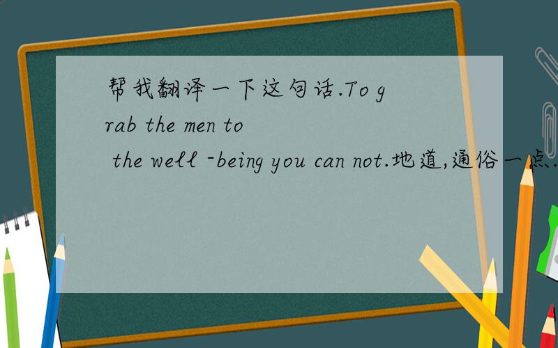 帮我翻译一下这句话.To grab the men to the well -being you can not.地道,通俗一点.