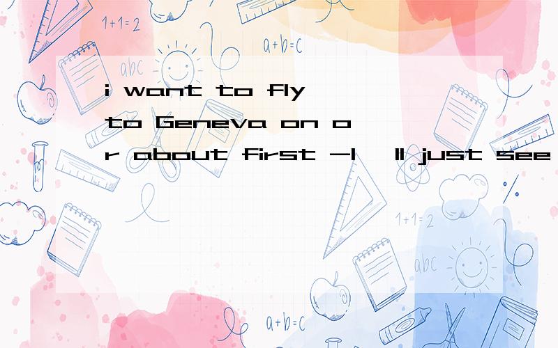 i want to fly to Geneva on or about first -I 'll just see what there isi want to fly to Geneva on or about first-I 'll just see what there isfirst有日期的意思?第二句怎么理解呢?全句 男女对话-i want to fly to Geneva on or about firs