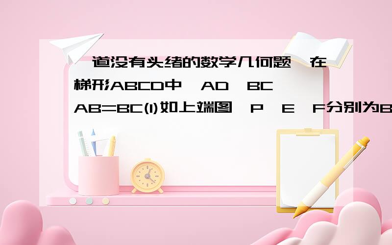一道没有头绪的数学几何题,在梯形ABCD中,AD∥BC,AB=BC(1)如上端图,P、E、F分别为BC、AC、BD的中点,试说明：AB=PE+PF.(2)若P为BC任意一点（非中点）PE∥AB,PF∥DC如下端图,是证明或否定AB=PE+PFAB=CDAB≠BC