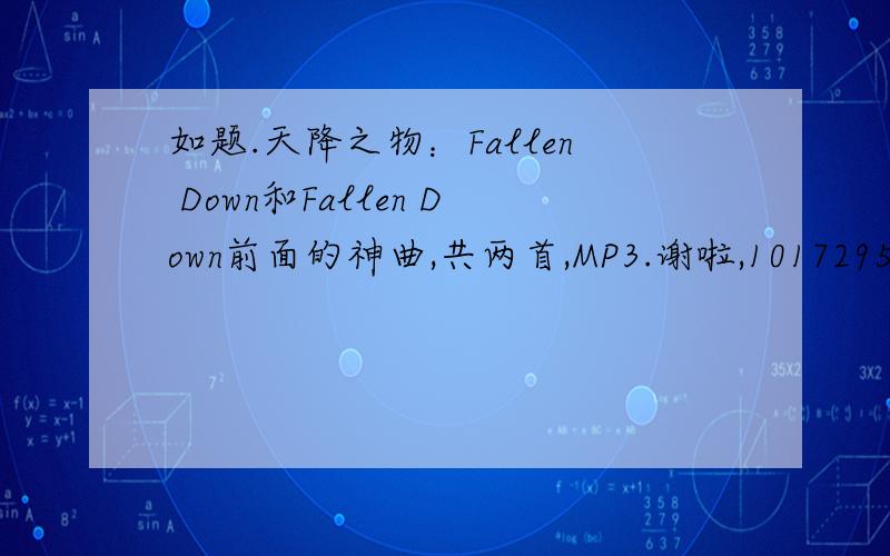 如题.天降之物：Fallen Down和Fallen Down前面的神曲,共两首,MP3.谢啦,1017295000@扣扣点康母.再来个《チクチクBチック》的罗马音歌词