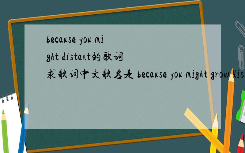 because you might distant的歌词求歌词中文歌名是 because you might grow distant