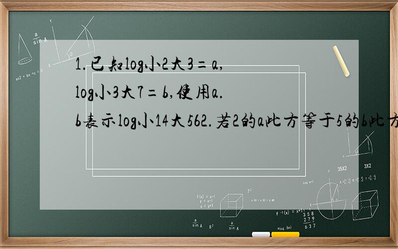 1.已知log小2大3=a,log小3大7=b,使用a.b表示log小14大562.若2的a此方等于5的b此方等于10,则a分之一加上b分之一等于多少?3.已知f(x)=lg9(1-x)/(1+x)),a和b区间为（-1,1）,求证：f(a)+f(b)=f((a+b)/(1+ab))