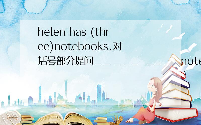 helen has (three)notebooks.对括号部分提问_____ ____notebooks____ helen _____?